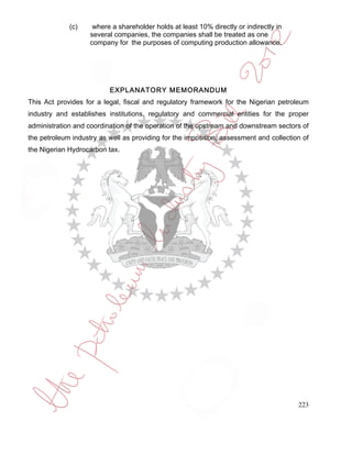 (c)     where a shareholder holds at least 10% directly or indirectly in
                    several companies, the companies shall be treated as one
                    company for the purposes of computing production allowance.




                          EXPLANATORY MEMORANDUM
This Act provides for a legal, fiscal and regulatory framework for the Nigerian petroleum
industry and establishes institutions, regulatory and commercial entities for the proper
administration and coordination of the operation of the upstream and downstream sectors of
the petroleum industry as well as providing for the imposition, assessment and collection of
the Nigerian Hydrocarbon tax.




                                                                                        223
 