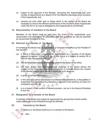 (d)   subject to the approval of the Minister, structuring the Inspectorate into such
            number of departments as it deems fit for the effective discharge of the functions
            of the Inspectorate; and

      (e)   carrying out such other acts or things which in the opinion of the Board are
            necessary to ensure the efficient performance of the functions of the Inspectorate
            under this Act or as may be delegated to the Inspectorate by the Minister.

19. Remuneration of members of the Board

      Members of the Board shall be paid from the Fund of the Inspectorate such
      remuneration and allowances, in accordance with the guidelines as may be specified
      by Government from time to time.

20. Removal of a member of the Board

      A member of the Board may be suspended, or removed from office by the President if
      the member -

      (a)   is found to have been unqualified for appointment as a member of the Board
            pursuant to section 17(2)(a) and (h) of this Act or is in breach of section 25 of
            this Act after his appointment;

      (b)   has demonstrated inability to effectively perform the duties of the office;

      (c)   has been absent from five consecutive meetings of the Board without the
            consent of the Chairman or when the Chairman is involved without the consent
            of the Minister except good reason is shown for such absence;

      (d)   is guilty of serious misconduct ;

      (e)   in the case of a person possessed of professional qualifications, is disqualified or
            suspended from practising his profession in any part of the world by an order of a
            competent authority; or

      (f)   is in a breach of the conflict of interest provision set out in the Second Schedule
            to this Act.

21. Resignation of a member of the Board

      A member of the Board may resign his appointment by giving three months written
      notice addressed to the President through the Minister.
22.               Vacancy on the Board

      (1)   A vacancy on the Board shall occur if a member of the Board—

            (a)    dies;

                                                                                             23
 