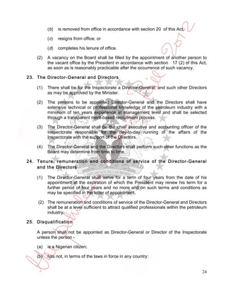 ( b)   is removed from office in accordance with section 20 of this Act;

          (c)    resigns from office; or

          (d)    completes his tenure of office.

    (2)   A vacancy on the Board shall be filled by the appointment of another person to
          the vacant office by the President in accordance with section 17 (2) of this Act,
          as soon as is reasonably practicable after the occurrence of such vacancy.

23. The Director-General and Directors

    (1)   There shall be for the Inspectorate a Director-General; and such other Directors
          as may be approved by the Minister.

    (2)   The persons to be appointed Director-General and the Directors shall have
          extensive technical or professional knowledge of the petroleum industry with a
          minimum of ten years experience at management level and shall be selected
          through a transparent merit-based recruitment process.

    (3)   The Director-General shall be the chief executive and accounting officer of the
          Inspectorate responsible for the day-to-day running of the affairs of the
          Inspectorate with the support of the Directors.

    (4)   The Director-General and the Directors shall perform such other functions as the
          Board may determine from time to time.

24. Tenure, remuneration and conditions of service of the Director-General
    and the Directors

    (1)   The Director-General shall serve for a term of four years from the date of his
          appointment at the expiration of which the President may renew his term for a
          further period of four years and no more and on such terms and conditions as
          may be specified in the letter of appointment.

     (2) The remuneration and conditions of service of the Director-General and Directors
         shall be at a level sufficient to attract qualified professionals within the petroleum
         industry.

25. Disqualification

    A person shall not be appointed as Director-General or Director of the Inspectorate
    unless the person -

    (a)   is a Nigerian citizen;

    (b)   has not, in terms of the laws in force in any country:


                                                                                            24
 