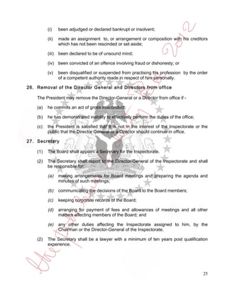 (i)     been adjudged or declared bankrupt or insolvent;

          (ii)    made an assignment to, or arrangement or composition with his creditors
                  which has not been rescinded or set aside;

          (iii)   been declared to be of unsound mind;

          (iv) been convicted of an offence involving fraud or dishonesty; or

          (v)     been disqualified or suspended from practising his profession by the order
                  of a competent authority made in respect of him personally.

26. Removal of the Director General and Directors from office

    The President may remove the Director-General or a Director from office if -

    (a)   he commits an act of gross misconduct;

    (b)   he has demonstrated inability to effectively perform the duties of the office;

    (c)   the President is satisfied that it is not in the interest of the Inspectorate or the
          public that the Director General or a Director should continue in office.

27. Secretary

    (1)   The Board shall appoint a Secretary for the Inspectorate.

    (2)   The Secretary shall report to the Director-General of the Inspectorate and shall
          be responsible for:

          (a)     making arrangements for Board meetings and preparing the agenda and
                  minutes of such meetings;

          (b)     communicating the decisions of the Board to the Board members;

          (c)     keeping corporate records of the Board;

          (d)     arranging for payment of fees and allowances of meetings and all other
                  matters affecting members of the Board; and

          (e)     any other duties affecting the Inspectorate assigned to him, by the
                  Chairman or the Director-General of the Inspectorate.

    (2)   The Secretary shall be a lawyer with a minimum of ten years post qualification
          experience.




                                                                                           25
 