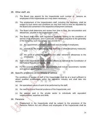 28. Other staff, etc

    (1)   The Board may appoint for the Inspectorate such number of              persons as
          employees of the Inspectorate as it may deem necessary.

    (2)   The employment of the Inspectorate’s staff, including the Secretary, shall be
          subject to such terms and conditions as may from time to time be stipulated by
          the Board and contained in the respective employment contracts.

    (3)   The Board shall determine and review from time to time, the remuneration and
          allowances, payable to the Inspectorate’s staff.

    (4)   The Board shall make staff regulations generally relating to the conditions of
          service of its employees, and in particular, but without prejudice to the generality
          of the foregoing, such regulations may provide for -

          (a)   the appointment, promotion, dismissal and discipline of employees;

          (b)   appeals by the employees against dismissal or other disciplinary measures;
                and

          (c)   the grant of pensions, gratuities and other retirement allowances to the
                employees;

    (5)   Staff of the Inspectorate shall be public officers as defined in the Constitution of
          the Federal Republic of Nigeria, 1999.

    (6)   For the purpose of this section, appointment shall include secondment, transfer
          and contract appointments.

29. Specific provisions on conditions of service

    The conditions of service of staff of the Inspectorate shall be at a level sufficient to
    attract qualified professionals within the petroleum industry and shall take into
    account:

    (a)   the specialised nature of work to be performed by the staff;

    (b)   the need to ensure financial prudence of the Inspectorate; and

    (c)   the salaries paid in the private sector to individuals with equivalent
          responsibilities, expertise and skills.

30. Pensions

    (1)   Employment in the Inspectorate shall be subject to the provisions of the
          Pensions Reform Act and officers and employees of the Inspectorate shall be


                                                                                           26
 