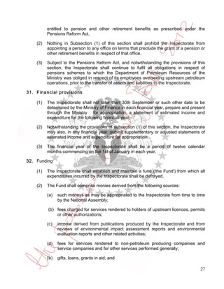 entitled to pension and other retirement benefits as prescribed under the
          Pensions Reform Act.

    (2)   Nothing in Subsection (1) of this section shall prohibit the Inspectorate from
          appointing a person to any office on terms that preclude the grant of a pension or
          other retirement benefits in respect of that office.

    (3)   Subject to the Pensions Reform Act, and notwithstanding the provisions of this
          section, the Inspectorate shall continue to fulfil all obligations in respect of
          pensions schemes to which the Department of Petroleum Resources of the
          Ministry was obliged in respect of its employees overseeing upstream petroleum
          operations, prior to the transfer of assets and liabilities to the Inspectorate.

31. Financial provisions

    (1)   The Inspectorate shall not later than 30th September or such other date to be
          determined by the Ministry of Finance in each financial year, prepare and present
          through the Ministry for appropriation, a statement of estimated income and
          expenditure for the following financial year.

    (2)   Notwithstanding the provisions of subsection (1) of this section, the Inspectorate
          may also, in any financial year, submit supplementary or adjusted statements of
          estimated income and expenditure for appropriation.

    (3)   The financial year of the Inspectorate shall be a period of twelve calendar
          months commencing on the 1st of January in each year.

32. Funding

    (1)   The Inspectorate shall establish and maintain a fund ('the Fund') from which all
          expenditures incurred by the Inspectorate shall be defrayed.

    (2)   The Fund shall comprise monies derived from the following sources:

          (a)   such moneys as may be appropriated to the Inspectorate from time to time
                by the National Assembly;

          (b) fees charged for services rendered to holders of upstream licences, permits
              or other authorizations;

          (c)   income derived from publications produced by the Inspectorate and from
                reviews of environmental impact assessment reports and environmental
                evaluation reports and other related activities;

          (d)   fees for services rendered to non-petroleum producing companies and
                service companies and for other services performed generally;

          (e)   gifts, loans, grants in aid; and

                                                                                         27
 