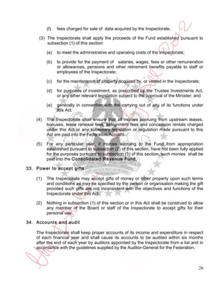 (f)   fees charged for sale of data acquired by the Inspectorate.

     (3) The Inspectorate shall apply the proceeds of the Fund established pursuant to
         subsection (1) of this section:

          (a)   to meet the administrative and operating costs of the Inspectorate;

          (b)   to provide for the payment of salaries, wages, fees or other remuneration
                or allowances, pensions and other retirement benefits payable to staff or
                employees of the Inspectorate;

          (c)   for the maintenance of property acquired by, or vested in the Inspectorate;

          (d)   for purposes of investment, as prescribed by the Trustee Investments Act,
                or any other relevant legislation subject to the approval of the Minister; and

          (e)   generally in connection with the carrying out of any of its functions under
                this Act.

    (4)   The Inspectorate shall ensure that all monies accruing from upstream leases,
          bonuses, lease renewal fees, assignment fees and concession rentals charged
          under this Act or any subsidiary legislation or regulation made pursuant to this
          Act are paid into the Federation Account .

    (5)   For any particular year, if monies accruing to the Fund from appropriation
          established pursuant to subsection (2) of this section, have not been fully applied
          for the purposes pursuant to subsection (3) of this section, such monies shall be
          paid into the Consolidated Revenue Fund.

33. Power to accept gifts

    (1)   The Inspectorate may accept gifts of money or other property upon such terms
          and conditions as may be specified by the person or organisation making the gift
          provided such gifts are not inconsistent with the objectives and functions of the
          Inspectorate under this Act.

    (2)   Nothing in subsection (1) of this section or in this Act shall be construed to allow
          any member of the Board or staff of the Inspectorate to accept gifts for their
          personal use.

34. Accounts and audit

    The Inspectorate shall keep proper accounts of its income and expenditure in respect
    of each financial year and shall cause its accounts to be audited within six months
    after the end of each year by auditors appointed by the Inspectorate from a list and in
    accordance with the guidelines supplied by the Auditor-General for the Federation.



                                                                                           28
 