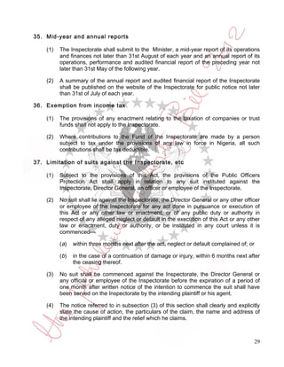 35. Mid-year and annual reports

    (1)   The Inspectorate shall submit to the Minister, a mid-year report of its operations
          and finances not later than 31st August of each year and an annual report of its
          operations, performance and audited financial report of the preceding year not
          later than 31st May of the following year.

    (2)   A summary of the annual report and audited financial report of the Inspectorate
          shall be published on the website of the Inspectorate for public notice not later
          than 31st of July of each year.

36. Exemption from income tax

    (1)   The provisions of any enactment relating to the taxation of companies or trust
          funds shall not apply to the Inspectorate.

    (2)   Where contributions to the Fund of the Inspectorate are made by a person
          subject to tax under the provisions of any law in force in Nigeria, all such
          contributions shall be tax deductible.

37. Limitation of suits against the Inspectorate, etc

    (1)   Subject to the provisions of this Act, the provisions of the Public Officers
          Protection Act shall apply in relation to any suit instituted against the
          Inspectorate, Director General, an officer or employee of the Inspectorate.

    (2)   No suit shall lie against the Inspectorate, the Director General or any other officer
          or employee of the Inspectorate for any act done in pursuance or execution of
          this Act or any other law or enactment, or of any public duty or authority in
          respect of any alleged neglect or default in the execution of this Act or any other
          law or enactment, duty or authority, or be instituted in any court unless it is
          commenced—

          ( a)   within three months next after the act, neglect or default complained of; or

          ( b)   in the case of a continuation of damage or injury, within 6 months next after
                 the ceasing thereof.

    (3)   No suit shall be commenced against the Inspectorate, the Director General or
          any official or employee of the Inspectorate before the expiration of a period of
          one month after written notice of the intention to commence the suit shall have
          been served on the Inspectorate by the intending plaintiff or his agent.

    (4)   The notice referred to in subsection (3) of this section shall clearly and explicitly
          state the cause of action, the particulars of the claim, the name and address of
          the intending plaintiff and the relief which he claims.



                                                                                                29
 