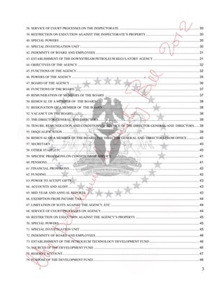 38. SERVICE OF COURT PROCESSES ON THE INSPECTORATE ........................................................................................ 30
39. RESTRICTION ON EXECUTION AGAINST THE INSPECTORATE’S PROPERTY........................................................... 30
40. SPECIAL POWERS .......................................................................................................................................................... 30
41. SPECIAL INVESTIGATION UNIT ................................................................................................................................... 30
42. INDEMNITY OF BOARD AND EMPLOYEES .................................................................................................................. 31
43. ESTABLISHMENT OF THE DOWNSTREAM PETROLEUM REGULATORY AGENCY ................................................... 31
44. OBJECTIVES OF THE AGENCY ...................................................................................................................................... 32
45. FUNCTIONS OF THE AGENCY ....................................................................................................................................... 32
46. POWERS OF THE AGENCY ............................................................................................................................................ 35
47. BOARD OF THE AGENCY .............................................................................................................................................. 36
48. FUNCTIONS OF THE BOARD. ........................................................................................................................................ 37
49. REMUNERATION OF MEMBERS OF THE BOARD ........................................................................................................ 37
50. REMOVAL OF A MEMBER OF THE BOARD ................................................................................................................. 38
51. RESIGNATION OF A MEMBER OF THE BOARD ........................................................................................................... 38
52. VACANCY ON THE BOARD ........................................................................................................................................... 38
53. THE DIRECTOR-GENERAL AND DIRECTORS ............................................................................................................... 39
54. TENURE, REMUNERATION AND CONDITIONS OF SERVICE OF THE DIRECTOR-GENERAL AND DIRECTORS...... 39
55. DISQUALIFICATION ...................................................................................................................................................... 39
56. REMOVAL OF A MEMBER OF THE BOARD, THE DIRECTOR GENERAL AND DIRECTORS FROM OFFICE .............. 40
57. SECRETARY ................................................................................................................................................................... 40
58. OTHER STAFF, ETC ........................................................................................................................................................ 40
59. SPECIFIC PROVISIONS ON CONDITIONS OF SERVICE ................................................................................................ 41
60. PENSIONS ....................................................................................................................................................................... 41
61. FINANCIAL PROVISIONS ............................................................................................................................................... 42
62. FUNDING ........................................................................................................................................................................ 42
63. POWER TO ACCEPT GIFTS ............................................................................................................................................ 43
64. ACCOUNTS AND AUDIT ................................................................................................................................................ 43
65. MID-YEAR AND ANNUAL REPORTS ............................................................................................................................. 43
66. EXEMPTION FROM INCOME TAX ................................................................................................................................. 44
67. LIMITATION OF SUITS AGAINST THE AGENCY, ETC ................................................................................................. 44
68. SERVICE OF COURT PROCESSES ON AGENCY ............................................................................................................ 44
69. RESTRICTION ON EXECUTION AGAINST THE AGENCY’S PROPERTY ...................................................................... 45
70. SPECIAL POWERS .......................................................................................................................................................... 45
71. SPECIAL INVESTIGATION UNIT ................................................................................................................................... 45
72. INDEMNITY OF BOARD AND EMPLOYEES .................................................................................................................. 46
73. ESTABLISHMENT OF THE PETROLEUM TECHNOLOGY DEVELOPMENT FUND ....................................................... 46
74. SOURCES OF THE DEVELOPMENT FUND .................................................................................................................... 46
75. RESERVE ACCOUNT ...................................................................................................................................................... 47
76. PURPOSE OF THE DEVELOPMENT FUND ..................................................................................................................... 48

                                                                                                                                                                                     3
 
