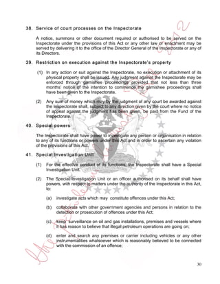 38. Service of court processes on the Inspectorate

    A notice, summons or other document required or authorised to be served on the
    Inspectorate under the provisions of this Act or any other law or enactment may be
    served by delivering it to the office of the Director General of the Inspectorate or any of
    its Directors.

39. Restriction on execution against the Inspectorate’s property

     (1) In any action or suit against the Inspectorate, no execution or attachment of its
         physical property shall be issued. Any judgment against the Inspectorate may be
         enforced through garnishee proceedings provided that not less than three
         months’ notice of the intention to commence the garnishee proceedings shall
         have been given to the Inspectorate.

    (2)   Any sum of money which may by the judgment of any court be awarded against
          the Inspectorate shall, subject to any direction given by the court where no notice
          of appeal against the judgment has been given, be paid from the Fund of the
          Inspectorate.

40. Special powers

    The Inspectorate shall have power to investigate any person or organisation in relation
    to any of its functions or powers under this Act and in order to ascertain any violation
    of the provisions of this Act.

41. Special Investigation Unit

    (1)   For the effective conduct of its functions, the Inspectorate shall have a Special
          Investigation Unit.

    (2)   The Special Investigation Unit or an officer authorised on its behalf shall have
          powers, with respect to matters under the authority of the Inspectorate in this Act,
          to:

          (a)   investigate acts which may constitute offences under this Act;

          (b)   collaborate with other government agencies and persons in relation to the
                detection or prosecution of offences under this Act;

          (c)   keep surveillance on oil and gas installations, premises and vessels where
                it has reason to believe that illegal petroleum operations are going on;

          (d)   enter and search any premises or carrier including vehicles or any other
                instrumentalities whatsoever which is reasonably believed to be connected
                with the commission of an offence;



                                                                                            30
 