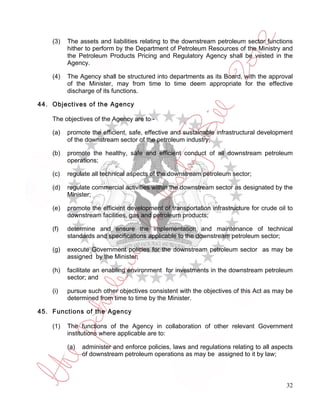(3)   The assets and liabilities relating to the downstream petroleum sector functions
          hither to perform by the Department of Petroleum Resources of the Ministry and
          the Petroleum Products Pricing and Regulatory Agency shall be vested in the
          Agency.

    (4)   The Agency shall be structured into departments as its Board, with the approval
          of the Minister, may from time to time deem appropriate for the effective
          discharge of its functions.

44. Objectives of the Agency

    The objectives of the Agency are to -

    (a)   promote the efficient, safe, effective and sustainable infrastructural development
          of the downstream sector of the petroleum industry;

    (b)   promote the healthy, safe and efficient conduct of all downstream petroleum
          operations;

    (c)   regulate all technical aspects of the downstream petroleum sector;

    (d)   regulate commercial activities within the downstream sector as designated by the
          Minister;

    (e)   promote the efficient development of transportation infrastructure for crude oil to
          downstream facilities, gas and petroleum products;

    (f)   determine and ensure the implementation and maintenance of technical
          standards and specifications applicable to the downstream petroleum sector;

    (g)   execute Government policies for the downstream petroleum sector as may be
          assigned by the Minister;

    (h)   facilitate an enabling environment for investments in the downstream petroleum
          sector; and

    (i)   pursue such other objectives consistent with the objectives of this Act as may be
          determined from time to time by the Minister.

45. Functions of the Agency

    (1)   The functions of the Agency in collaboration of other relevant Government
          institutions where applicable are to:

          (a)   administer and enforce policies, laws and regulations relating to all aspects
                of downstream petroleum operations as may be assigned to it by law;



                                                                                          32
 