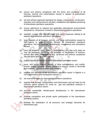 (b)   ensure and enforce compliance with the terms and conditions of all
      licences, permits and authorizations issued in respect of downstream
      petroleum operations;

(c)   set and enforce approved standards for design, procurement, construction,
      operation and maintenance for all plant, installations and facilities pertaining
      to downstream petroleum operations;

(d)   ensure adherence to national and applicable international environmental
      standards by all persons involved in downstream petroleum operations;

(e)   establish, monitor and regulate health and safety measures relating to all
      aspects of downstream petroleum operations;

(f)   keep registers of all licences, permits, and other authorizations issued by
      the Agency or granted by the Minister for downstream petroleum
      operations, and any renewals, amendments, suspensions and revocations
      thereof;

(g)   carry out enquiries, tests, audits or investigations and take such steps as
      may be necessary to monitor the activities of the holders of licences,
      permits and other authorizations and to secure and enforce compliance
      with the terms and conditions thereof;

(h)   publish reports and statistics on the downstream petroleum sector;

(i)   issue, and renew licences, permits or other authorizations, and modify,
      amend, extend, suspend, review, cancel and reissue, revoke or terminate
      such licences, permits or other authorizations;

(j)   regulate the activities of the downstream petroleum sector in Nigeria in a
      non-discriminatory and transparent manner;

(k)   set cost benchmarks for downstream petroleum operations;

(l)   regulate bulk storage, transportation and transmission and set rules for the
      common carrier systems for crude oil, gas and petroleum products in
      downstream petroleum sector;

(m) promote sustainable infrastructural development in the downstream
    petroleum sector;

(n)   promote competition and private sector participation in the downstream
      petroleum sectors;

(o)   facilitate the satisfaction of all economic and strategic demands for
      downstream gas;


                                                                                   33
 