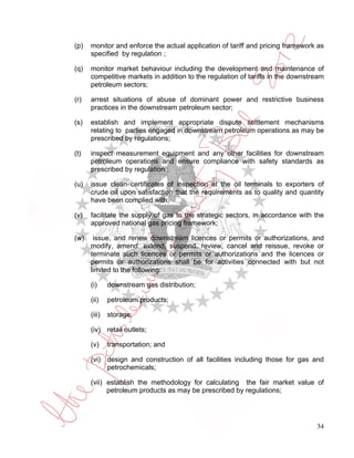 (p)   monitor and enforce the actual application of tariff and pricing framework as
      specified by regulation ;

(q)   monitor market behaviour including the development and maintenance of
      competitive markets in addition to the regulation of tariffs in the downstream
      petroleum sectors;

(r)   arrest situations of abuse of dominant power and restrictive business
      practices in the downstream petroleum sector;

(s)   establish and implement appropriate dispute settlement mechanisms
      relating to parties engaged in downstream petroleum operations as may be
      prescribed by regulations;

(t)   inspect measurement equipment and any other facilities for downstream
      petroleum operations and ensure compliance with safety standards as
      prescribed by regulation ;

(u)   issue clean certificates of inspection at the oil terminals to exporters of
      crude oil upon satisfaction that the requirements as to quality and quantity
      have been complied with;

(v)   facilitate the supply of gas to the strategic sectors, in accordance with the
      approved national gas pricing framework;

(w)    issue, and renew downstream licences or permits or authorizations, and
      modify, amend, extend, suspend, review, cancel and reissue, revoke or
      terminate such licences or permits or authorizations and the licences or
      permits or authorizations shall be for activities connected with but not
      limited to the following:

      (i)     downstream gas distribution;

      (ii)    petroleum products;

      (iii)   storage;

      (iv) retail outlets;

      (v)     transportation; and

      (vi) design and construction of all facilities including those for gas and
           petrochemicals;

      (vii) establish the methodology for calculating the fair market value of
            petroleum products as may be prescribed by regulations;




                                                                                 34
 