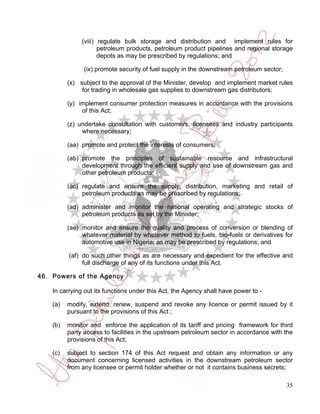 (viii) regulate bulk storage and distribution and implement rules for
                      petroleum products, petroleum product pipelines and regional storage
                      depots as may be prescribed by regulations; and

                (ix) promote security of fuel supply in the downstream petroleum sector;

          (x) subject to the approval of the Minister, develop and implement market rules
               for trading in wholesale gas supplies to downstream gas distributors;

          (y) implement consumer protection measures in accordance with the provisions
               of this Act;

          (z) undertake consultation with customers, licensees and industry participants
               where necessary;

          (aa) promote and protect the interests of consumers;

          (ab) promote the principles of sustainable resource and infrastructural
               development through the efficient supply and use of downstream gas and
               other petroleum products;

          (ac) regulate and ensure the supply, distribution, marketing and retail of
               petroleum products as may be prescribed by regulations;

          (ad) administer and monitor the national operating and strategic stocks of
               petroleum products as set by the Minister;

          (ae) monitor and ensure the quality and process of conversion or blending of
               whatever material by whatever method to fuels, bio-fuels or derivatives for
               automotive use in Nigeria; as may be prescribed by regulations; and

          (af) do such other things as are necessary and expedient for the effective and
               full discharge of any of its functions under this Act.

46. Powers of the Agency

    In carrying out its functions under this Act, the Agency shall have power to -

    (a)   modify, extend, renew, suspend and revoke any licence or permit issued by it
          pursuant to the provisions of this Act ;

    (b)   monitor and enforce the application of its tariff and pricing framework for third
          party access to facilities in the upstream petroleum sector in accordance with the
          provisions of this Act;

    (c)   subject to section 174 of this Act request and obtain any information or any
          document concerning licensed activities in the downstream petroleum sector
          from any licensee or permit holder whether or not it contains business secrets;

                                                                                           35
 