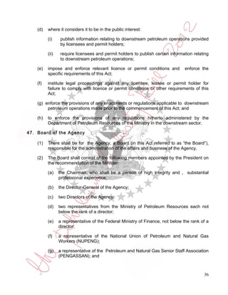 (d)   where it considers it to be in the public interest:

          (i)    publish information relating to downstream petroleum operations provided
                 by licensees and permit holders;

          (ii)   require licensees and permit holders to publish certain information relating
                 to downstream petroleum operations;

    (e)   impose and enforce relevant licence or permit conditions and          enforce the
          specific requirements of this Act;

    (f)   institute legal proceedings against any licensee, lessee or permit holder for
          failure to comply with licence or permit conditions or other requirements of this
          Act;

    (g) enforce the provisions of any enactments or regulations applicable to downstream
         petroleum operations made prior to the commencement of this Act; and

    (h)   to enforce the provisions of any regulations hitherto administered by the
          Department of Petroleum Resources of the Ministry in the downstream sector.

47. Board of the Agency

    (1)   There shall be for the Agency, a Board (in this Act referred to as “the Board”),
          responsible for the administration of the affairs and business of the Agency.

    (2)   The Board shall consist of the following members appointed by the President on
          the recommendation of the Minister:

          (a)    the Chairman, who shall be a person of high integrity and , substantial
                 professional experience;

          (b)    the Director-General of the Agency;

          (c)    two Directors of the Agency;

          (d)    two representatives from the Ministry of Petroleum Resources each not
                 below the rank of a director;

          (e)    a representative of the Federal Ministry of Finance, not below the rank of a
                 director;

          (f)    a representative of the National Union of Petroleum and Natural Gas
                 Workers (NUPENG);

          (g)    a representative of the Petroleum and Natural Gas Senior Staff Association
                 (PENGASSAN); and



                                                                                          36
 