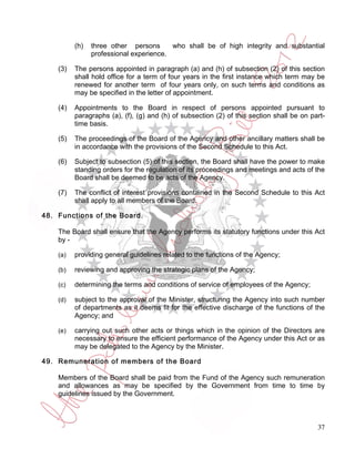 (h)   three other persons      who shall be of high integrity and substantial
                professional experience.

    (3)   The persons appointed in paragraph (a) and (h) of subsection (2) of this section
          shall hold office for a term of four years in the first instance which term may be
          renewed for another term of four years only, on such terms and conditions as
          may be specified in the letter of appointment.

    (4)   Appointments to the Board in respect of persons appointed pursuant to
          paragraphs (a), (f), (g) and (h) of subsection (2) of this section shall be on part-
          time basis.

    (5)   The proceedings of the Board of the Agency and other ancillary matters shall be
          in accordance with the provisions of the Second Schedule to this Act.

    (6)   Subject to subsection (5) of this section, the Board shall have the power to make
          standing orders for the regulation of its proceedings and meetings and acts of the
          Board shall be deemed to be acts of the Agency.

    (7)   The conflict of interest provisions contained in the Second Schedule to this Act
          shall apply to all members of the Board.

48. Functions of the Board.

    The Board shall ensure that the Agency performs its statutory functions under this Act
    by -

    (a)   providing general guidelines related to the functions of the Agency;

    (b)   reviewing and approving the strategic plans of the Agency;

    (c)   determining the terms and conditions of service of employees of the Agency;

    (d)   subject to the approval of the Minister, structuring the Agency into such number
          of departments as it deems fit for the effective discharge of the functions of the
          Agency; and

    (e)   carrying out such other acts or things which in the opinion of the Directors are
          necessary to ensure the efficient performance of the Agency under this Act or as
          may be delegated to the Agency by the Minister.

49. Remuneration of members of the Board

    Members of the Board shall be paid from the Fund of the Agency such remuneration
    and allowances as may be specified by the Government from time to time by
    guidelines issued by the Government.



                                                                                           37
 
