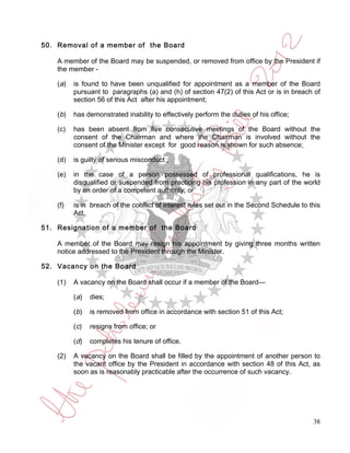 50. Removal of a member of the Board

    A member of the Board may be suspended, or removed from office by the President if
    the member -

    (a )   is found to have been unqualified for appointment as a member of the Board
           pursuant to paragraphs (a) and (h) of section 47(2) of this Act or is in breach of
           section 56 of this Act after his appointment;

    (b)    has demonstrated inability to effectively perform the duties of his office;

    (c)    has been absent from five consecutive meetings of the Board without the
           consent of the Chairman and where the Chairman is involved without the
           consent of the Minister except for good reason is shown for such absence;

    (d)    is guilty of serious misconduct ;

    (e)    in the case of a person possessed of professional qualifications, he is
           disqualified or suspended from practicing his profession in any part of the world
           by an order of a competent authority; or

    (f)    is in breach of the conflict of interest rules set out in the Second Schedule to this
           Act.

51. Resignation of a member of the Board

    A member of the Board may resign his appointment by giving three months written
    notice addressed to the President through the Minister.

52. Vacancy on the Board

    (1)    A vacancy on the Board shall occur if a member of the Board—

           ( a)   dies;

           (b)    is removed from office in accordance with section 51 of this Act;

           (c)    resigns from office; or

           (d)    completes his tenure of office.

    (2)    A vacancy on the Board shall be filled by the appointment of another person to
           the vacant office by the President in accordance with section 48 of this Act, as
           soon as is reasonably practicable after the occurrence of such vacancy.




                                                                                             38
 