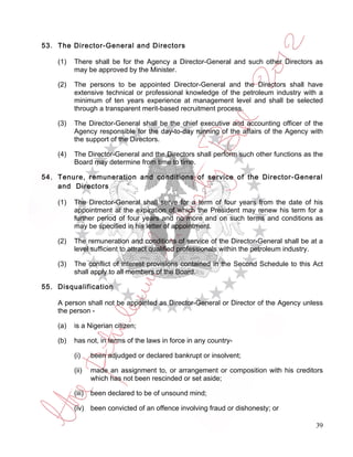 53. The Director-General and Directors

    (1)   There shall be for the Agency a Director-General and such other Directors as
          may be approved by the Minister.

    (2)   The persons to be appointed Director-General and the Directors shall have
          extensive technical or professional knowledge of the petroleum industry with a
          minimum of ten years experience at management level and shall be selected
          through a transparent merit-based recruitment process.

    (3)   The Director-General shall be the chief executive and accounting officer of the
          Agency responsible for the day-to-day running of the affairs of the Agency with
          the support of the Directors.

    (4)   The Director-General and the Directors shall perform such other functions as the
          Board may determine from time to time.

54. Tenure, remuneration and conditions of service of the Director-General
    and Directors

    (1)   The Director-General shall serve for a term of four years from the date of his
          appointment at the expiration of which the President may renew his term for a
          further period of four years and no more and on such terms and conditions as
          may be specified in his letter of appointment.

    (2)   The remuneration and conditions of service of the Director-General shall be at a
          level sufficient to attract qualified professionals within the petroleum industry.

    (3)   The conflict of interest provisions contained in the Second Schedule to this Act
          shall apply to all members of the Board.

55. Disqualification

    A person shall not be appointed as Director-General or Director of the Agency unless
    the person -

    (a)   is a Nigerian citizen;

    (b)   has not, in terms of the laws in force in any country-

          (i)     been adjudged or declared bankrupt or insolvent;

          (ii)    made an assignment to, or arrangement or composition with his creditors
                  which has not been rescinded or set aside;

          (iii)   been declared to be of unsound mind;

          (iv) been convicted of an offence involving fraud or dishonesty; or

                                                                                         39
 