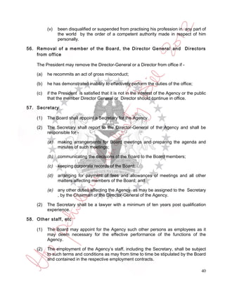 (v)   been disqualified or suspended from practising his profession in any part of
                the world by the order of a competent authority made in respect of him
                personally.

56. Removal of a member of the Board, the Director General and Directors
    from office

    The President may remove the Director-General or a Director from office if -

    (a)   he recommits an act of gross misconduct;

    (b)   he has demonstrated inability to effectively perform the duties of the office;

    (c)   if the President is satisfied that it is not in the interest of the Agency or the public
          that the member Director General or Director should continue in office.

57. Secretary

    (1)   The Board shall appoint a Secretary for the Agency.

    (2)   The Secretary shall report to the Director-General of the Agency and shall be
          responsible for -

          (a)   making arrangements for Board meetings and preparing the agenda and
                minutes of such meetings;

          (b)   communicating the decisions of the Board to the Board members;

          (c)   keeping corporate records of the Board;

          (d)   arranging for payment of fees and allowances of meetings and all other
                matters affecting members of the Board; and

          (e)   any other duties affecting the Agency as may be assigned to the Secretary
                , by the Chairman or the Director-General of the Agency.

    (2)   The Secretary shall be a lawyer with a minimum of ten years post qualification
          experience.

58. Other staff, etc

    (1)   The Board may appoint for the Agency such other persons as employees as it
          may deem necessary for the effective performance of the functions of the
          Agency.

    (2)   The employment of the Agency’s staff, including the Secretary, shall be subject
          to such terms and conditions as may from time to time be stipulated by the Board
          and contained in the respective employment contracts.

                                                                                               40
 