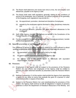 (3)    The Board shall determine and review from time to time, the remuneration and
           allowances, payable to the Agency’s staff.

    (4)    The Board shall make staff regulations generally relating to the conditions of
           service of its employees, and in particular, but without prejudice to the generality
           of the foregoing, such regulations may provide for -

           (a)   the appointment, promotion, dismissal and discipline of employees;

           (b)   appeals by the employees against dismissal or other disciplinary measures;
                 and

           (c)   the grant of pensions, gratuities and other retirement allowances to the
                 employees.

    (5)    Staff of the Agency shall be public officers as defined in the Constitution of the
           Federal Republic of Nigeria, 1999.

    (6)    For the purpose of this section, appointment shall include secondment, transfer
           and contract appointments.

59. Specific provisions on conditions of service

    The conditions of service of staff of the Agency shall be at a level sufficient to attract
    qualified professionals within the petroleum industry and shall take into account -

     (a)     the specialised nature of work to be performed by the staff;

     (b)     the need to ensure financial prudence of the Agency; and

     (c)     the salaries paid in the private sector to individuals with equivalent
             responsibilities, expertise and skills.

60. Pensions

    (1)    Employment in the Agency shall be subject to the provisions of the Pensions
           Reform Act and officers and employees of the Agency shall be entitled to
           pension and other retirement benefits as prescribed under the Pensions Reform
           Act.

    (2)    Nothing in subsection (1) of this section shall prohibit the Agency from appointing
           a person to any office on terms that preclude the grant of a pension or other
           retirement benefits in respect of that office.

    (3)    Subject to the Pensions Reform Act, and notwithstanding the provisions of this
           section, the Agency shall continue to fulfil all obligations in respect of pensions
           schemes to which the Department of Petroleum Resources of the Ministry and


                                                                                            41
 