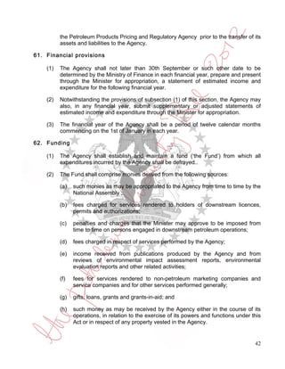 the Petroleum Products Pricing and Regulatory Agency prior to the transfer of its
          assets and liabilities to the Agency.

61. Financial provisions

    (1)   The Agency shall not later than 30th September or such other date to be
          determined by the Ministry of Finance in each financial year, prepare and present
          through the Minister for appropriation, a statement of estimated income and
          expenditure for the following financial year.

    (2)   Notwithstanding the provisions of subsection (1) of this section, the Agency may
          also, in any financial year, submit supplementary or adjusted statements of
          estimated income and expenditure through the Minister for appropriation.

    (3)   The financial year of the Agency shall be a period of twelve calendar months
          commencing on the 1st of January in each year.

62. Funding

    (1)   The Agency shall establish and maintain a fund (‘the Fund’) from which all
          expenditures incurred by the Agency shall be defrayed..

    (2)   The Fund shall comprise monies derived from the following sources:

          (a)   such monies as may be appropriated to the Agency from time to time by the
                National Assembly ;

          (b)   fees charged for services rendered to holders of downstream licences,
                permits and authorizations;

          (c)   penalties and charges that the Minister may approve to be imposed from
                time to time on persons engaged in downstream petroleum operations;

          (d)   fees charged in respect of services performed by the Agency;

          (e)   income received from publications produced by the Agency and from
                reviews of environmental impact assessment reports, environmental
                evaluation reports and other related activities;

          (f)   fees for services rendered to non-petroleum marketing companies and
                service companies and for other services performed generally;

          (g)   gifts, loans, grants and grants-in-aid; and

          (h)   such money as may be received by the Agency either in the course of its
                operations, in relation to the exercise of its powers and functions under this
                Act or in respect of any property vested in the Agency.


                                                                                           42
 