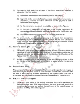 (3)   The Agency shall apply the proceeds of the Fund established pursuant to
          subsection (1) of this section:

          (a)   to meet the administrative and operating costs of the Agency;

          (b)   to provide for the payment of salaries, wages, fees or other remuneration or
                allowances, pensions and other retirement benefits payable to staff or
                employees of the Agency;

          (c)   for the maintenance of property acquired by, or vested in the Agency;

          (d)   for purposes of investment, as prescribed by the Trustee Investments Act
                or any other relevant legislation subject to the approval of the Minister; and

          (e)   in connection with the carrying out of its functions under this Act.

    (4) For any particular year, if monies accruing to the Fund from appropriation
        established pursuant to subsection (2) of this section, has not been fully applied
        for the purposes pursuant to subsection (3) of this section, such monies shall be
        paid into the Consolidated Revenue Fund.

63. Power to accept gifts

    (1)   The Agency may accept gifts of money or other property upon such terms and
          conditions as may be specified by the person or organisation making the gift
          provided such gifts are not inconsistent with the objectives and functions of the
          Agency under this Act.

    (2)   Nothing in subsection (1) of this section or in this Act shall be construed to allow
          any member of the Board or staff of the Agency to accept gifts for their personal
          use.

64. Accounts and audit

    The Agency shall keep proper accounts of its income and expenditure in respect of
    each financial year and shall cause its accounts to be audited within six months after
    the end of each year by auditors appointed by the Agency from a list and in
    accordance with the guidelines supplied by the Auditor-General for the Federation.

65. Mid-year and annual reports

    (1)   The Agency shall submit to the Minister a mid-year report of its operations and
          finances not later than 31st August of each year and an annual report of its
          operations, performance and audited financial report of the preceding year not
          later than 31st May of the following year.




                                                                                           43
 