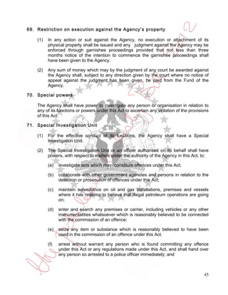 69. Restriction on execution against the Agency’s property

    (1)   In any action or suit against the Agency, no execution or attachment of its
          physical property shall be issued and any judgment against the Agency may be
          enforced through garnishee proceedings provided that not less than three
          months notice of the intention to commence the garnishee proceedings shall
          have been given to the Agency.

    (2)   Any sum of money which may by the judgment of any court be awarded against
          the Agency shall, subject to any direction given by the court where no notice of
          appeal against the judgment has been given, be paid from the Fund of the
          Agency.

70. Special powers

    The Agency shall have power to investigate any person or organisation in relation to
    any of its functions or powers under this Act to ascertain any violation of the provisions
    of this Act.

71. Special Investigation Unit

    (1)   For the effective conduct of its functions, the Agency shall have a Special
          Investigation Unit.

    (2)   The Special Investigation Unit or an officer authorised on its behalf shall have
          powers, with respect to matters under the authority of the Agency in this Act, to:

          (a)   investigate acts which may constitute offences under this Act;

          (b)   collaborate with other government agencies and persons in relation to the
                detection or prosecution of offences under this Act;

          (c)   maintain surveillance on oil and gas installations, premises and vessels
                where it has reasons to believe that illegal petroleum operations are going
                on;

          (d)   enter and search any premises or carrier, including vehicles or any other
                instrumentalities whatsoever which is reasonably believed to be connected
                with the commission of an offence;

          (e)   seize any item or substance which is reasonably believed to have been
                used in the commission of an offence under this Act.

          (f)   arrest without warrant any person who is found committing any offence
                under this Act or any regulations made under this Act, and shall hand over
                any person so arrested to a police officer immediately; and



                                                                                           45
 