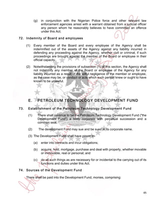 (g)     in conjunction with the Nigerian Police force and other relevant law
                     enforcement agencies arrest with a warrant obtained from a judicial officer
                     any person whom he reasonably believes to have committed an offence
                     under this Act;

72. Indemnity of Board and employees

      (1)    Every member of the Board and every employee of the Agency shall be
             indemnified out of the assets of the Agency against any liability incurred in
             defending any proceeding against the Agency, whether civil or criminal, if such
             proceedings are brought against the member of the Board or employee in their
             official capacity.

      (2)    Notwithstanding the provisions of subsection (1) of this section, the Agency shall
             not indemnify any member of the Board or employee of the Agency for any
             liability incurred as a result of the wilful negligence of the member or employee,
             as the case may be, or conduct or acts which such person knew or ought to have
             known to be unlawful.




       E.          PETROLEUM TECHNOLOGY DEVELOPMENT FUND

73.    Establishment of the Petroleum Technology Development Fund

       (1)         There shall continue to be the Petroleum Technology Development Fund ("the
                   Development Fund") a body corporate with perpetual succession and a
                   common seal.

       (2)         The development Fund may sue and be sued in its corporate name.

       (3) The Development Fund shall have power to-

             (a)     enter into contracts and incur obligations;

             (b)     acquire, hold, mortgage, purchase and deal with property, whether movable
                     or immovable, real or personal; and

             (c)     do all such things as are necessary for or incidental to the carrying out of its
                     functions and duties under this Act.

74. Sources of the Development Fund

      There shall be paid into the Development Fund, monies, comprising:



                                                                                                  46
 