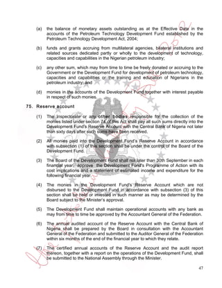 (a)   the balance of monetary assets outstanding as at the Effective Date in the
          accounts of the Petroleum Technology Development Fund established by the
          Petroleum Technology Development Act, 2004;

    (b)   funds and grants accruing from multilateral agencies, bilateral institutions and
          related sources dedicated partly or wholly to the development of technology,
          capacities and capabilities in the Nigerian petroleum industry;

    (c)   any other sum, which may from time to time be freely donated or accruing to the
          Government or the Development Fund for development of petroleum technology,
          capacities and capabilities or the training and education of Nigerians in the
          petroleum industry; and

    (d)   monies in the accounts of the Development Fund together with interest payable
          in respect of such monies.

75. Reserve account

    (1)   The Inspectorate or any other bodies responsible for the collection of the
          monies listed under section 74 of this Act shall pay all such sums directly into the
          Development Fund's Reserve Account with the Central Bank of Nigeria not later
          than sixty days after such sums have been received.

    (2)   All monies paid into the Development Fund’s Reserve Account in accordance
          with subsection (1) of this section shall be under the control of the Board of the
          Development Fund.

    (3)   The Board of the Development Fund shall not later than 30th September in each
          financial year, approve the Development Fund's Programme of Action with its
          cost implications and a statement of estimated income and expenditure for the
          following financial year.

    (4)   The monies in the Development Fund's Reserve Account which are not
          disbursed to the Development Fund in accordance with subsection (3) of this
          section shall be held or invested in such manner as may be determined by the
          Board subject to the Minister’s approval.

    (5)   The Development Fund shall maintain operational accounts with any bank as
          may from time to time be approved by the Accountant General of the Federation.

    (6)   The annual audited account of the Reserve Account with the Central Bank of
          Nigeria shall be prepared by the Board in consultation with the Accountant
          General of the Federation and submitted to the Auditor General of the Federation
          within six months of the end of the financial year to which they relate.

    (7)   The certified annual accounts of the Reserve Account and the audit report
          thereon, together with a report on the operations of the Development Fund, shall
          be submitted to the National Assembly through the Minister.

                                                                                           47
 