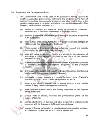 76. Purpose of the Development Fund

    (1)   The Development Fund shall be used for the purposes of training Nigerians to
          qualify as graduates, professionals, technicians and craftsmen in the fields of
          engineering, geology, science and management and other related fields in the
          petroleum industry and in particular, and without prejudice to the generality of the
          foregoing, the funds shall be utilised to -

          (a)   provide scholarships and bursaries, wholly or partially in universities,
                institutions and in petroleum undertakings in Nigeria or abroad;

          (b)   maintain, supplement, or subsidise such training or education as specified
                in this subsection;

          (c)   make suitable endowments to faculties in Nigerian universities, colleges, or
                institutions as may be approved by the Board;

          (d)   initiate, design and implement effective indigenous research and capacity
                development for Nigeria's petroleum industry;

          (e)   liaise with research centres in Nigeria and abroad on the adaptation of
                technology and innovations appropriate for the needs of the Nigerian
                petroleum industry;

          (f)   use existing human resources development facilities in Nigeria for purposes
                of expanding manpower development programme in the petroleum
                industry;

          (g)   where applicable, support skill acquisition programmes aimed at enhancing
                employment in the petroleum industry in Nigeria;

          (h)   periodically compute, evaluate and update the basic needs of Nigeria's
                petroleum industry in terms of skills, expertise and know-how;

          (i)   enhance and develop infrastructure in tertiary institutions that provide
                courses of study relevant to the petroleum industry;

          (j)   make available suitable books and training equipment in the Nigerian
                tertiary institutions;

          (k)   sponsor visits to oilfields, refineries and petrochemical plants for the
                purpose of training;

          (l)   arrange attachments of trainees and other personnel to establishments
                connected with the development of the petroleum industry;

          (m) sponsor or finance participation of Nigerians in petroleum related seminars,
              workshops and conferences within or outside Nigeria; and

                                                                                           48
 