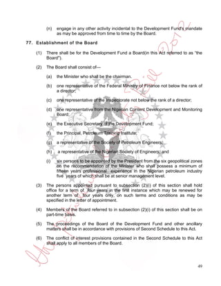 (n)   engage in any other activity incidental to the Development Fund's mandate
                as may be approved from time to time by the Board.

77. Establishment of the Board

    (1)   There shall be for the Development Fund a Board(in this Act referred to as “the
          Board").

    (2)   The Board shall consist of—

          (a)   the Minister who shall be the chairman.

          (b)   one representative of the Federal Ministry of Finance not below the rank of
                a director;

          (c)   one representative of the Inspectorate not below the rank of a director;

          (d)   one representative from the Nigerian Content Development and Monitoring
                Board;

          (e)   the Executive Secretary of the Development Fund;

          (f)   the Principal, Petroleum Training Institute;

          (g)   a representative of the Society of Petroleum Engineers;

          (h)   a representative of the Nigerian Society of Engineers; and

          (i)   six persons to be appointed by the President from the six geopolitical zones
                on the recommendation of the Minister who shall possess a minimum of
                fifteen years professional experience in the Nigerian petroleum industry
                five years of which shall be at senior management level.

    (3)   The persons appointed pursuant to subsection (2)(i) of this section shall hold
          office for a term of four years in the first instance which may be renewed for
          another term of four years only, on such terms and conditions as may be
          specified in the letter of appointment.

    (4)   Members of the Board referred to in subsection (2)(i) of this section shall be on
          part-time basis.

    (5)   The proceedings of the Board of the Development Fund and other ancillary
          matters shall be in accordance with provisions of Second Schedule to this Act.

    (6)   The conflict of interest provisions contained in the Second Schedule to this Act
          shall apply to all members of the Board.




                                                                                           49
 