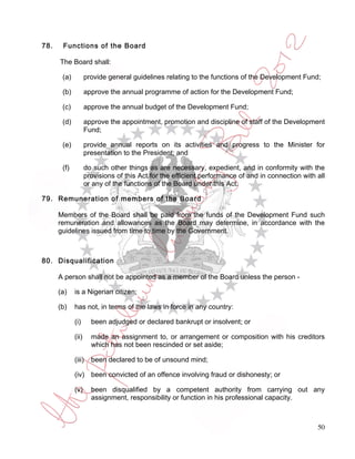 78.    Functions of the Board

      The Board shall:

       (a)          provide general guidelines relating to the functions of the Development Fund;

       (b)          approve the annual programme of action for the Development Fund;

       (c)          approve the annual budget of the Development Fund;

       (d)          approve the appointment, promotion and discipline of staff of the Development
                    Fund;

       (e)          provide annual reports on its activities and progress to the Minister for
                    presentation to the President; and

       (f)          do such other things as are necessary, expedient, and in conformity with the
                    provisions of this Act for the efficient performance of and in connection with all
                    or any of the functions of the Board under this Act.

79. Remuneration of members of the Board

      Members of the Board shall be paid from the funds of the Development Fund such
      remuneration and allowances as the Board may determine, in accordance with the
      guidelines issued from time to time by the Government.



80. Disqualification

      A person shall not be appointed as a member of the Board unless the person -

      (a)    is a Nigerian citizen;

      (b)    has not, in terms of the laws in force in any country:

             (i)      been adjudged or declared bankrupt or insolvent; or

             (ii)     made an assignment to, or arrangement or composition with his creditors
                      which has not been rescinded or set aside;

             (iii)    been declared to be of unsound mind;

             (iv) been convicted of an offence involving fraud or dishonesty; or

             (v)      been disqualified by a competent authority from carrying out any
                      assignment, responsibility or function in his professional capacity.



                                                                                                   50
 