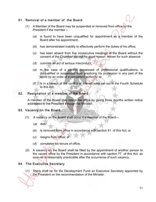 81. Removal of a member of the Board

      (1)   A Member of the Board may be suspended or removed from office by the
            President if the member –

            ( a)   is found to have been unqualified for appointment as a member of the
                   Board after his appointment;

            ( b)   has demonstrated inability to effectively perform the duties of his office;

            (c)    has been absent from five consecutive meetings of the Board without the
                   consent of the Chairman except for good reason shown for such absence;

            (d)    commits an act of serious misconduct;

            (e)    in the case of a person possessed of professional qualifications, is
                   disqualified or suspended from practicing his profession in any part of the
                   world by an order of a competent authority; or

            (f)    is in a breach of the conflict of interest rules set out in the Fourth Schedule
                   to this Act.

82.    Resignation of a member of the Board

       A member of the Board may resign his office by giving three months written notice
       addressed to the President through the Minister.

83. Vacancy on the Board

      (1)   A vacancy on the Board shall occur if a member of the Board—

            (a)    dies;

            (b)    is removed from office in accordance with section 81 of this Act; or

            (c)    resigns from office; or

            (d)    completes his tenure of office.

      (2)   A vacancy on the Board shall be filled by the appointment of another person to
            the vacant office by the President in accordance with section 77 of this Act, as
            soon as is reasonably practicable after the occurrence of such vacancy.

84. The Executive Secretary

      (1)   There shall be for the Development Fund an Executive Secretary appointed by
            the President on the recommendation of the Minister.



                                                                                                 51
 