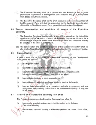 (2)    The Executive Secretary shall be a person with vast knowledge and cognate
             professional experience in management and selected through a transparent
             merit-based recruitment process.

      (3)    The Executive Secretary shall be the chief executive and accounting officer of
             the Development Fund and shall be responsible for the day-to-day administration
             of the affairs of the Development Fund subject to the direction of the Board.

85. Tenure, remuneration                and   conditions   of   service   of   the   Executive
    Secretary

      (1)    The Executive Secretary shall serve for a term of four years from the date of his
             appointment at the expiration of which the President may renew his term for a
             further term of four years and no more and on such terms and conditions as may
             be specified in the letter of appointment.

      (2) The remuneration and conditions of service of the Executive Secretary shall be
          at a level sufficient to attract qualified professionals within the petroleum industry.

86.    Disqualification

       A person shall not be appointed as Executive Secretary of the Development
       Fund unless the person -

       (a)     is a Nigerian citizen;

       (b)     has not been adjudged or declared bankrupt or insolvent;

       (c)     has not made an assignment to, or arrangement or composition with
               his creditors which has not been rescinded or set aside;

       (d)     has not been declared to be of unsound mind;

       (e)     has not been convicted of an offence involving fraud or dishonesty;

       (f)     has not been disqualified by a competent authority from carrying out any
               assignment, responsibility or function in his professional capacity in any part
               of the world;

87.    Removal of the Executive Secretary from office

       The President may remove the Executive Secretary from office if -

       (a)     he commits an act of serious misconduct in relation to his duties as
               Executive Secretary;

       (b)     he has demonstrated inability to effectively perform the duties of the office;
               or

                                                                                              52
 