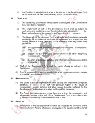 (c)     the President is satisfied that it is not in the interest of the Development Fund
               or the public that the Executive Secretary should continue in office.

88.    Other staff

       (1)     The Board may appoint such other persons as employees of the Development
               Fund as it deems necessary.

       (2)     The employment of staff of the Development Fund shall be subject to
               such terms and conditions as may from time to time be stipulated by    the
               Board and contained in the respective staff’s employment    contracts.

       (3)     The Board of the Development Fund shall make staff regulations generally
               relating to the conditions of service of its employees, and in particular, but
               without prejudice to the generality of the foregoing, such regulations may
               provide for -

               (a)    the appointment, promotion, dismissal and discipline of employees;
                      and

               (b)    appeals by the employees against dismissal or other disciplinary
                      measures; and

               (c)    the grant of pensions, gratuities and other retirement allowances to the
                      employees;

      (4)    Staff of the Development Fund shall be public officers as defined in the
             Constitution.

      (5)    For the purpose of this section, appointment shall include secondment, transfer
             and contract appointments

89. Remuneration

      (1)    The Board of the Development Fund shall develop and implement appropriate
             conditions of service for its staff with particular regard to the issues of
             remuneration, pension scheme and other service benefits, sufficient for the
             Development Fund to attract and retain highly qualified manpower.

      (2)    The Board shall determine and review from time to time, the remuneration and
             allowances, payable to the staff of the Development Fund in accordance with
             guidelines prescribed by Government from time to time.

90. Pensions

      (1)    Employment in the Development Fund shall be subject to the provisions of the
             Pensions Reform Act and officers and employees of the Development Fund shall


                                                                                             53
 