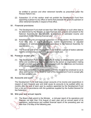 be entitled to pension and other retirement benefits as prescribed under the
          Pension Reform Act.

    (2)   Subsection (1) of this section shall not prohibit the Development Fund from
          appointing a person to any office on terms that preclude the grant of a pension or
          other retirement benefits in respect of that office.

91. Financial provisions

    (1)   The Development Fund shall not later than 30th September or such other date to
          be determined by the Minister in each financial year, prepare and present to the
          National Assembly for appropriation, a statement of estimated income and
          expenditure for the following financial year.

    (2)   Notwithstanding the provisions of subsection (1) of this section, the Development
          Fund may also, in any financial year, submit supplementary or adjusted
          statements of estimated income and expenditure to the National Assembly for
          appropriation.

    (3)   The financial year of the Development Fund shall be a period of twelve calendar
          months commencing on the 1st of January in each year.

92. Power to accept gifts

    (1)   The Development Fund may accept gifts of money or other property upon such
          terms and conditions as may be specified by the person or organisation making
          the gift provided such gifts are not inconsistent with the objectives and functions
          of the Development Fund under this Act.

    (2)   Nothing in subsection (1) of this section or in this Act shall be construed so as to
          allow any member of the Board or staff of the Development Fund to accept gifts
          for their personal use.

93. Accounts and audit

    The Development Fund shall keep proper accounts of its income and expenditure in
    respect of each financial year and shall cause its accounts to be audited within six
    months after the end of each year by auditors appointed by the Development Fund
    from a list and in accordance with the guidelines supplied by the Auditor-General for
    the Federation.

94. Mid-year and annual reports

    (1)   The Board shall submit to the Minister a mid-year report of its operations and
          finances not later than 31st August of each year and an annual report of its
          operations, performance and audited financial report of the preceding year not
          later than 31st May of the following year.


                                                                                           54
 