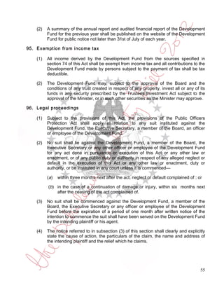 (2)   A summary of the annual report and audited financial report of the Development
          Fund for the previous year shall be published on the website of the Development
          Fund for public notice not later than 31st of July of each year.

95. Exemption from income tax

    (1)   All income derived by the Development Fund from the sources specified in
          section 74 of this Act shall be exempt from income tax and all contributions to the
          Development Fund made by persons subject to the payment of tax shall be tax
          deductible.

    (2)   The Development Fund may, subject to the approval of the Board and the
          conditions of any trust created in respect of any property, invest all or any of its
          funds in any security prescribed by the Trustees Investment Act subject to the
          approval of the Minister, or in such other securities as the Minister may approve.

96. Legal proceedings

    (1)   Subject to the provisions of this Act, the provisions of the Public Officers
          Protection Act shall apply in relation to any suit instituted against the
          Development Fund, the Executive Secretary, a member of the Board, an officer
          or employee of the Development Fund.

    (2)   No suit shall lie against the Development Fund, a member of the Board, the
          Executive Secretary or any other officer or employee of the Development Fund
          for any act done in pursuance or execution of this Act or any other law or
          enactment, or of any public duty or authority in respect of any alleged neglect or
          default in the execution of this Act or any other law or enactment, duty or
          authority, or be instituted in any court unless it is commenced—

          ( a)   within three months next after the act, neglect or default complained of ; or

          (b) in the case of a continuation of damage or injury, within six months next
              after the ceasing of the act complained of.

    (3)   No suit shall be commenced against the Development Fund, a member of the
          Board, the Executive Secretary or any officer or employee of the Development
          Fund before the expiration of a period of one month after written notice of the
          intention to commence the suit shall have been served on the Development Fund
          by the intending plaintiff or his agent.

    (4)   The notice referred to in subsection (3) of this section shall clearly and explicitly
          state the cause of action, the particulars of the claim, the name and address of
          the intending plaintiff and the relief which he claims.




                                                                                             55
 
