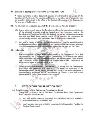 97. Service of court processes on the Development Fund

    A notice, summons or other document required or authorised to be served on the
    Development Fund under the provisions of this Act or any other law or enactment may
    be served by delivering it to the office of the Executive Secretary of the Development
    Fund or any of its Directors.

98. Restriction on execution against the Development Fund’s property

    (1) In any action or suit against the Development Fund, no execution or attachment
        of its physical property shall be issued and any judgment against the
        Development Fund may be enforced through garnishee proceedings provided
        that not less than three months notice of the intention to commence the
        garnishee proceedings shall have been given to the Development Fund.

    (2)   Any sum of money which may by the judgment of any court be awarded against
          the Development Fund shall, subject to any direction given by the court where no
          notice of appeal against the judgment has been given, be paid by the Fund .

99. Indemnity

    (1)   Every member of the Board and every employee of the Development Fund shall
          be indemnified out of the assets of the Development Fund against any liability
          incurred in defending any proceeding against the Development Fund, whether
          civil or criminal, if such proceedings are brought against the member of the
          Board or employee in their official capacity.

    (2)   Notwithstanding the provisions of subsection (1) of this section, the Development
          Fund shall not indemnify any member of the Board or employee of the
          Development Fund for any liability incurred as a result of the wilful negligence of
          the member or employee, as the case may be, or conduct or acts which such
          person knew or should have known to be unlawful.




    F.          PETROLEUM EQUALISATION FUND
100. Establishment of the Petroleum Equalisation Fund
   (1) There shall continue to be the Petroleum Equalisation Fund ("the Equalisation
        Fund") into which shall be paid:

          (a)   any net surplus revenue recovered from petroleum products marketing
                companies pursuant to this Act; and

          (b)   such sums as may be provided for purpose of the Equalisation Fund by the
                Federal Government.

                                                                                          56
 
