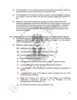 (2)   The Equalisation Fund is a body corporate with perpetual succession, a common
          seal and which may sue and be sued in its corporate name.

    (3)   The Equalisation Fund shall have power to acquire, hold and dispose of property
          and subject to this Act perform all acts that corporate bodies may perform by
          law.

    (4)   Where the Government decides that petroleum product markets have been
          effectively deregulated, the Minister shall take the required actions to ensure that
          the Equalisation Fund ceases to exist and its assets and liabilities transferred
          to the Government to be controlled and managed by the Ministry and at such
          time the provisions of the sections of this Act relating to the Equalisation Fund
          shall stand repealed.



101. Establishment of the Petroleum Equalisation Fund Management Board
   (1) There shall be for the Equalisation Fund a Board to be known as the Petroleum
        Equalisation Fund Management Board (in this Act referred to as "the Board")
        which shall manage the Equalisation Fund.

    (2)   The Board shall consist of –

          (a) the Minister who shall be the chairman.

           (b) a representative of the Ministry of Petroleum Resources;

           (c) a representative of the Federal Ministry of Finance;

           (d) a representative of the Agency;

           (e) a representative of National Association of Road Transport Owners;

           (f)   a representative of the Major Marketers Association of Nigeria;

           (g)   a representative of the Independent Petroleum Marketers Association of
                 Nigeria;

           (h)    a representative each of the Nigerian Labour Congress and the Trade
                 Union Congress of Nigeria;

           (i)   three other persons who shall be of high integrity and substantial
                 professional experience appointed by the President on the
                 recommendation of the Minister; and

           (j)   the Executive Secretary of the Equalisation Fund.




                                                                                            57
 