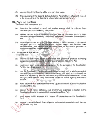 (3)   Membership of the Board shall be on a part-time basis..

    (4)   The provisions of the Second. Schedule to this Act shall have effect with respect
          to the proceeding of the Board and other matters contained therein.

102. Powers of the Board
   The Board shall have power to -

    (a)   determine the method by which net surplus revenue shall be collected from
          petroleum products marketing companies;

    (b)   recover the net surplus revenues from the sale of petroleum products from
          petroleum products marketing companies, as may be prescribed by the Agency;
          and

    (c)   inspect and inquire about any activity relating to the movement or storage of
          petroleum products and to that extent, inspect books and facilities, take
          measurements, and inquire into the correctness of information provided in
          support of claims for reimbursement.

103. Functions of the Board
   The Board shall -

    (a)   receive any net surplus revenue recovered from petroleum products marketing
          companies in accordance with the provision of section 102 of this Act;

    (b)   receive any such sums as may be provided for the purpose of the Equalisation
          Fund by the Government;

    (c)   hold the Equalisation Fund in safe custody and in trust, for the reimbursement of
          petroleum products marketing companies suffering loss solely and exclusively as
          a result of the sale by them of petroleum products at uniform benchmark prices
          throughout the country, being benchmark prices set by the Agency pursuant to
          this Act;

    (d)   make payment of all disbursements of the Equalisation Fund authorised under or
          by virtue of this Act;

    (e)   account for all money collected, paid or otherwise expended in relation to the
          Equalisation Fund and pursuant to the provisions of this Part;

    (f)   keep proper public accounts and records of transactions on the Equalisation
          Fund;

    (g)   prepare in respect of each financial year a statement of accounts in such form as
          the Minister may direct;



                                                                                        58
 