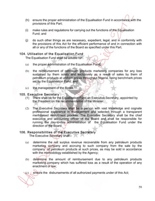 (h)   ensure the proper administration of the Equalisation Fund in accordance with the
          provisions of this Part;

    (i)   make rules and regulations for carrying out the functions of the Equalisation
          Fund; and

    (j)   do such other things as are necessary, expedient, legal, and in conformity with
          the provisions of this Act for the efficient performance of and in connection with
          all or any of the functions of the Board as specified under this Part.

104. Utilisation of the Equalisation Fund
   The Equalisation Fund shall be utilized for:

    (a)   the proper administration of the Equalisation Fund;

    (b)   the reimbursement of petroleum products marketing companies for any loss
          sustained by them solely and exclusively as a result of sales by them of
          petroleum products at uniform prices throughout Nigeria, being benchmark prices
          set by the Equalisation Fund; and

    (c)   the management of the Board.

105. Executive Secretary
   (1) There shall be for the Equalisation Fund an Executive Secretary, appointed by
        the President on the recommendation of the Minister.

    (2)   The Executive Secretary shall be a person with vast knowledge and cognate
          professional experience in management and selected through a transparent
          merit-based recruitment process. The Executive Secretary shall be the chief
          executive and accounting officer of the Board and shall be responsible for
          running the day-to-day administration of the Equalisation Fund under the
          direction of the Board.

106. Responsibilities of the Executive Secretary
      The Executive Secretary shall –

    (a)   determine the net surplus revenue recoverable from any petroleum products
          marketing company and accruing to such company from the sale by the
          company of petroleum products at such prices, as may be sold in accordance
          with the methodology established by the Agency;

    (b)   determine the amount of reimbursement due to any petroleum products
          marketing company which has suffered loss as a result of the operation of any
          enactment or law;

    (c)   ensure the disbursements of all authorized payments under of this Act;



                                                                                          59
 