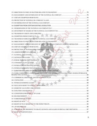 155. DIRECTIONS TO NNPC ON MATTERS RELATED TO TRANSITION ........................................................................... 76
156. MANAGEMENT AND GOVERNANCE OF THE NATIONAL OIL COMPANY ............................................................... 76
157. CERTAIN EXEMPTION FROM RATES .......................................................................................................................... 76
158. PROTECTION OF NATIONAL OIL COMPANY’S LAND ............................................................................................... 77
159. INCORPORATION OF THE NATIONAL GAS COMPANY ............................................................................................. 77
160. EXEMPTION FROM CERTAIN EXISTING LEGISLATION .......................................................................................... 77
161. SHAREHOLDING IN THE NATIONAL GAS COMPANY PLC........................................................................................ 77
162. DIVESTMENT OF SHARES OF THE NATIONAL GAS COMPANY PLC ........................................................................ 77
163. TRANSFER OF ASSETS AND LIABILITIES .................................................................................................................. 78
164. EXEMPTION FROM STAMP DUTY ............................................................................................................................... 79
165. TRANSFER OF EMPLOYEES TO THE NATIONAL GAS COMPANY ............................................................................ 79
166. DIRECTIONS TO NNPC ON MATTERS RELATED TO TRANSITION ........................................................................... 80
167. MANAGEMENT AND GOVERNANCE OF THE NATIONAL GAS COMPANY UPON INCORPORATION ..................... 80
168. CERTAIN EXEMPTION FROM RATES .......................................................................................................................... 80
169. PROTECTION OF NATIONAL GAS COMPANY’S LAND .............................................................................................. 80
170. ADMINISTRATION OF ACREAGE ................................................................................................................................ 81
171. NATIONAL GRID SYSTEM ........................................................................................................................................... 81
172. LICENCES AND LEASES .............................................................................................................................................. 81
173. POWER TO ENTER INTO CONTRACTS ........................................................................................................................ 82
174. CONFIDENTIALITY CLAUSES ..................................................................................................................................... 83
175. PETROLEUM EXPLORATION LICENCE....................................................................................................................... 84
176. PETROLEUM PROSPECTING LICENCE........................................................................................................................ 84
177. DURATION AND AREA OF PETROLEUM PROSPECTING LICENCE ....................................................................... 86
178. WORK COMMITMENT, COMMERCIAL DISCOVERY AND SIGNIFICANT GAS DISCOVERY DURING PETROLEUM
PROSPECTING LICENCE ..................................................................................................................................................... 85
179. COMMERCIAL DISCOVERY AND DEVELOPMENT PLAN .......................................................................................... 88
180. UNITISATION ............................................................................................................................................................... 89
181. PETROLEUM MINING LEASES .................................................................................................................................... 89
182. EXCLUSIVE RIGHT TO CONDUCT OPERATIONS ....................................................................................................... 91
183. DOMESTIC GAS SUPPLY OBLIGATIONS .................................................................................................................... 91
184. DURATION AND RENEWAL ........................................................................................................................................ 92
185. CONDITIONS FOR RENEWAL OF LEASE .................................................................................................................... 93
186. RELINQUISHMENT....................................................................................................................................................... 94
187. SURRENDER OF LICENCE ........................................................................................................................................... 95
188. RIGHTS OF WAY .......................................................................................................................................................... 95
189. RIGHTS OF WAY RESERVED TO THE INSPECTORATE .............................................................................................. 95
190. AWARD PROCESS ........................................................................................................................................................ 96
191. POWERS OF THE PRESIDENT TO GRANT LICENCES AND LEASES IN SPECIAL CIRCUMSTANCES ....................... 97
192. RIGHT OF PARTICIPATION .......................................................................................................................................... 97


                                                                                                                                                                                 6
 