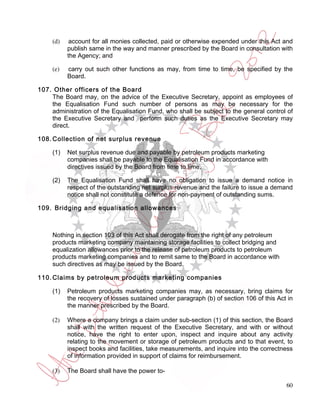 (d)    account for all monies collected, paid or otherwise expended under this Act and
           publish same in the way and manner prescribed by the Board in consultation with
           the Agency; and

     (e)   carry out such other functions as may, from time to time, be specified by the
           Board.

107. Other officers of the Board
    The Board may, on the advice of the Executive Secretary, appoint as employees of
    the Equalisation Fund such number of persons as may be necessary for the
    administration of the Equalisation Fund, who shall be subject to the general control of
    the Executive Secretary and perform such duties as the Executive Secretary may
    direct.

108. Collection of net surplus revenue

     (1)   Net surplus revenue due and payable by petroleum products marketing
           companies shall be payable to the Equalisation Fund in accordance with
           directives issued by the Board from time to time,

     (2)   The Equalisation Fund shall have no obligation to issue a demand notice in
           respect of the outstanding net surplus revenue and the failure to issue a demand
           notice shall not constitute a defence for non-payment of outstanding sums.

109. Bridging and equalisation allowances



     Nothing in section 103 of this Act shall derogate from the right of any petroleum
     products marketing company maintaining storage facilities to collect bridging and
     equalization allowances prior to the release of petroleum products to petroleum
     products marketing companies and to remit same to the Board in accordance with
     such directives as may be issued by the Board.

110. Claims by petroleum products marketing companies

     (1)   Petroleum products marketing companies may, as necessary, bring claims for
           the recovery of losses sustained under paragraph (b) of section 106 of this Act in
           the manner prescribed by the Board.

     (2)   Where a company brings a claim under sub-section (1) of this section, the Board
           shall with the written request of the Executive Secretary, and with or without
           notice, have the right to enter upon, inspect and inquire about any activity
           relating to the movement or storage of petroleum products and to that event, to
           inspect books and facilities, take measurements, and inquire into the correctness
           of information provided in support of claims for reimbursement.

     (3)   The Board shall have the power to-

                                                                                          60
 