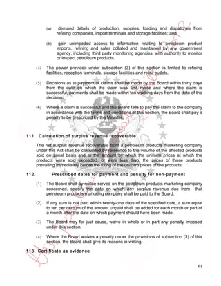 (a)     demand details of production, supplies, loading and dispatches from
                    refining companies, import terminals and storage facilities; and

             (b)     gain unimpeded access to information relating to petroleum product
                    imports, refining and sales collated and maintained by any government
                    agency, including third party monitoring agencies, with authority to monitor
                    or inspect petroleum products.

       (4)   The power provided under subsection (3) of this section is limited to refining
             facilities, reception terminals, storage facilities and retail outlets.

       (5)   Decisions as to payment of claims shall be made by the Board within thirty days
             from the date on which the claim was first made and where the claim is
             successful, payments shall be made within ten working days from the date of the
             decision.

       (6)   Where a claim is successful and the Board fails to pay the claim to the company
             in accordance with the terms and conditions of this section, the Board shall pay a
             penalty to be prescribed by the Minister.



111. Calculation of surplus revenue recoverable

       The net surplus revenue recoverable from a petroleum products marketing company
       under this Act shall be calculated by reference to the volume of the affected products
       sold on zonal basis and to the amount by which the uniform prices at which the
       products were sold exceeded, or were less than, the prices of those products
       prevailing immediately before the fixing of the uniform prices of the products.

112.               Prescribed dates for payment and penalty for non-payment

       (1)   The Board shall by notice served on the petroleum products marketing company
             concerned, specify the date on which any surplus revenue due from that
             petroleum products marketing company shall be paid to the Board.

       (2)   If any sum is not paid within twenty-one days of the specified date, a sum equal
             to ten per centum of the amount unpaid shall be added for each month or part of
             a month after the date on which payment should have been made.

       (3)   The Board may for just cause, waive in whole or in part any penalty imposed
             under this section.

       (4)   Where the Board waives a penalty under the provisions of subsection (3) of this
             section, the Board shall give its reasons in writing.

113. Certificate as evidence


                                                                                             61
 