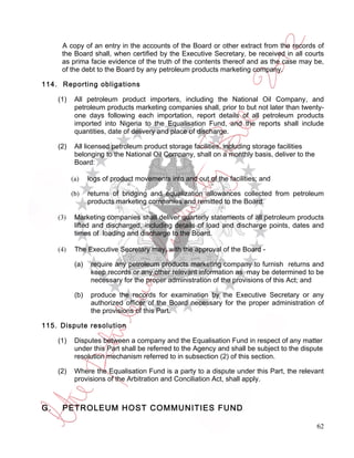 A copy of an entry in the accounts of the Board or other extract from the records of
      the Board shall, when certified by the Executive Secretary, be received in all courts
      as prima facie evidence of the truth of the contents thereof and as the case may be,
      of the debt to the Board by any petroleum products marketing company.

114. Reporting obligations

     (1)    All petroleum product importers, including the National Oil Company, and
            petroleum products marketing companies shall, prior to but not later than twenty-
            one days following each importation, report details of all petroleum products
            imported into Nigeria to the Equalisation Fund, and the reports shall include
            quantities, date of delivery and place of discharge.

     (2)    All licensed petroleum product storage facilities, including storage facilities
            belonging to the National Oil Company, shall on a monthly basis, deliver to the
            Board:

           (a)    logs of product movements into and out of the facilities; and

           (b)    returns of bridging and equalization allowances collected from petroleum
                  products marketing companies and remitted to the Board.

     (3)    Marketing companies shall deliver quarterly statements of all petroleum products
            lifted and discharged, including details of load and discharge points, dates and
            times of loading and discharge to the Board.

     (4)    The Executive Secretary may, with the approval of the Board -

            (a)    require any petroleum products marketing company to furnish returns and
                   keep records or any other relevant information as may be determined to be
                   necessary for the proper administration of the provisions of this Act; and

            (b)    produce the records for examination by the Executive Secretary or any
                   authorized officer of the Board necessary for the proper administration of
                   the provisions of this Part.

115. Dispute resolution

     (1)    Disputes between a company and the Equalisation Fund in respect of any matter
            under this Part shall be referred to the Agency and shall be subject to the dispute
            resolution mechanism referred to in subsection (2) of this section.

     (2)    Where the Equalisation Fund is a party to a dispute under this Part, the relevant
            provisions of the Arbitration and Conciliation Act, shall apply.



G.    PETROLEUM HOST COMMUNITIES FUND

                                                                                              62
 