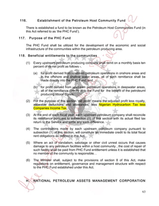 116.               Establishment of the Petroleum Host Community Fund

       There is established a fund to be known as the Petroleum Host Communities Fund (in
       this Act referred to as ‘the PHC Fund’).

117.     Purpose of the PHC Fund

       The PHC Fund shall be utilized for the development of the economic and social
       infrastructure of the communities within the petroleum producing area.

118. Beneficial entitlements to the communities

       (1)   Every upstream petroleum producing company shall remit on a monthly basis ten
             percent of its net profit as follows -.

             (a)    for profit derived from upstream petroleum operations in onshore areas and
                    in the offshore and shallow water areas, all of such remittance shall be
                    made directly into the PHC Fund; and

             (b)    for profit derived from upstream petroleum operations in deepwater areas,
                    all of the remittance directly in to the Fund for the benefit of the petroleuml
                    producing littoral States.

       (2)   For the purpose of this section ‘net profit’ means the adjusted profit less royalty,
             allowable deductions and allowances, less Nigerian Hydrocarbon Tax less
             Companies Income Tax.

       (3)   At the end of each fiscal year, each upstream petroleum company shall reconcile
             its remittance pursuant to subsection (1) of this section with its actual filed tax
             return to the Service and settle any such difference.

       (4)   The contributions made by each upstream petroleum company pursuant to
             subsection (1) of this section, will constitute an immediate credit to its total fiscal
             rent obligations as defined in this Act.

       (5)   Where an act of vandalism, sabotage or other civil unrest occurs that causes
             damage to any petroleum facilities within a host community , the cost of repair of
             such facility shall be paid from PHC Fund entitlement unless it is established that
             no member of the community is responsible. .

       (6)   The Minister shall, subject to the provisions of section 8 of this Act, make
             regulations on entitlement, governance and management structure with respect
             to the PHC Fund established under this Act.



       H.    NATIONAL PETROLEUM ASSETS MANAGEMENT CORPORATION


                                                                                                 63
 