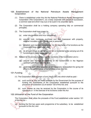 120. Establishment          of    the    National     Petroleum       Assets      Management
    Corporation

    (1)    There is established under this Act the National Petroleum Assets Management
           Corporation ("the Corporation"), as a body corporate with perpetual succession,
           a common seal and which may sue or be sued in its corporate name.

    (2)    The Corporation shall be a holding company operating fully on commercial
           principles.

    (3)    The Corporation shall have power to-

           (a)    enter into contracts and incur obligations;

           (b)    acquire, hold, mortgage, purchase and deal howsoever with property,
                  whether movable or immovable, real or personal;

           (c)    establish and maintain subsidiaries for the discharge of its functions as the
                  Corporation may determine; and

           (d)    do all such things as are necessary for or incidental to the carrying out of its
                  functions and duties under this Act.

    (4)    Subject to the provisions of this Act, the functions of the Corporation are to -

           (a)    acquire and manage investments of the Government in the Nigerian
                  upstream petroleum industry; and

           (b)    undertake such other activities as are necessary or expedient for giving full
                  effect to the performance of its functions under this Act.

121. Funding

    (1) The Corporation shall maintain a fund (‘the Fund’) into which shall be paid -

          (a)    such sums as may be made available by the Government for the purpose of
                 funding the subsidiaries of the Corporation established pursuant to the
                 provisions of subsection (3) of section 120 of this Act; and

          (b)    such monies as may be received by the Corporation in the course of its
                 operations or in the exercise of its functions under this Act

122. Utilization of the Fund of the Corporation

    The Corporation shall utilize the proceeds of the Fund established under section 121
    of this Act for –

    (a)    funding the first two years work programme of its subsidiary to be established
           pursuant to this Act; and

                                                                                               64
 