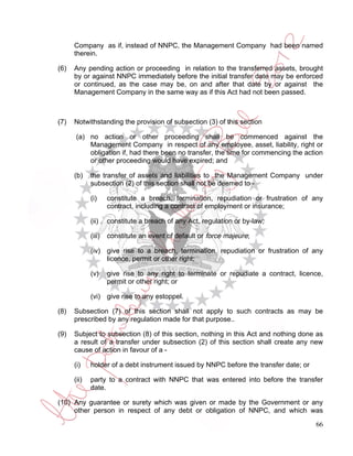 Company as if, instead of NNPC, the Management Company had been named
      therein.

(6)   Any pending action or proceeding in relation to the transferred assets, brought
      by or against NNPC immediately before the initial transfer date may be enforced
      or continued, as the case may be, on and after that date by or against the
      Management Company in the same way as if this Act had not been passed.



(7)   Notwithstanding the provision of subsection (3) of this section

      (a) no action or other proceeding shall be commenced against the
          Management Company in respect of any employee, asset, liability, right or
          obligation if, had there been no transfer, the time for commencing the action
          or other proceeding would have expired; and

      (b)    the transfer of assets and liabilities to the Management Company under
             subsection (2) of this section shall not be deemed to -

             (i)     constitute a breach, termination, repudiation or frustration of any
                     contract, including a contract of employment or insurance;

             (ii)    constitute a breach of any Act, regulation or by-law;

             (iii)   constitute an event of default or force majeure;

             (iv) give rise to a breach, termination, repudiation or frustration of any
                  licence, permit or other right;

             (v)     give rise to any right to terminate or repudiate a contract, licence,
                     permit or other right; or

             (vi) give rise to any estoppel.

(8)   Subsection (7) of this section shall not apply to such contracts as may be
      prescribed by any regulation made for that purpose..

(9)   Subject to subsection (8) of this section, nothing in this Act and nothing done as
      a result of a transfer under subsection (2) of this section shall create any new
      cause of action in favour of a -

      (i)    holder of a debt instrument issued by NNPC before the transfer date; or

      (ii)   party to a contract with NNPC that was entered into before the transfer
             date.

(10) Any guarantee or surety which was given or made by the Government or any
     other person in respect of any debt or obligation of NNPC, and which was

                                                                                       66
 