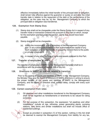 effective immediately before the initial transfer of the principal debt or obligation,
              shall remain fully effective against the guarantor or surety on and after the initial
              transfer date in relation to the repayment of the debt or the performance of the
              obligation, as the case may be, by the Management Company to which the
              principal debt or obligation was transferred.

126.         Exemption from Stamp Duty

       (1)    Stamp duty shall not be chargeable under the Stamp Duties Act in respect of any
              transfer made or transaction entered into pursuant to this Part on which, except
              for the exemption granted under this section, stamp duty would have been
              payable.

       (2)    Stamp duty shall not be chargeable -

              (a)     during the incorporation of any subsidiary of the Management Company
                      and or any subsequent increase to their authorised share capital of any
                      such subsidiary prior to the transfer of a majority interest there to the public
                      or private investors; or

              (b)     in respect of any other transfer of rights and assets pursuant to this Part.

127.         Transfer of employees of NNPC

        The transfer of employees of NNPC to the Management Company shall be in
        accordance with the provisions of section 358 of this Act.

128.         Directions to NNPC on matters related to transition

         Prior to the vesting of assets and liabilities of NNPC in the Management Company,
        the Minister may give the Board of Directors of NNPC directions in writing to ensure
        the proper transfer of the assets and liabilities of NNPC to the Management
        Company, and the Board of Directors shall, without delay, comply with every such
        direction.

129. Certain exemption from rates

        (1)         Oil pipelines and other installations transferred to the Management Company
                    shall not be regarded as hereditaments or tenements to be valued for rating
                    purposes.

        (2)         For the purpose of this subsection, the expression "oil pipelines and other
                    installations" include oil rigs, refineries, power generating plants, pumping
                    stations, tank farms and similar installations but shall not include office or
                    residential buildings.

        (3)         Except as provided in subsection (1) of this section, nothing in this Act shall
                    be deemed to exempt the Management Company from liability for any tax,

                                                                                                     67
 