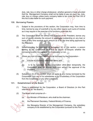 duty, rate, levy or other charge whatsoever, whether general or local; provided
             that the Management Company shall not be liable to pay any such tax, duty,
             rate, levy or charge unless every company liable to tax under the Part VIII of
             this Act is also liable for such payment.

130. Borrowing Powers

       (1)   Subject to the provisions of this section, the Corporation may, from time to
             time, borrow by way of overdraft or by any other means such sums of monies
             as it may require in the exercise of its functions under this Act.

       (2)   The Corporation shall not without the approval of the President, borrow any
             sum of money whereby the amount in aggregate outstanding on any loan or
             loans at any time exceeds such amount as is for the time being approved by
             the President.

       (3)   Notwithstanding the provisions of subsection (2) of this section, a person
             lending to the Corporation shall not be bound to enquire whether the
             borrowing is within the power of the Corporation or not.

       (4)   Where any sum of money required to be borrowed by the Corporation -

             (a)   is to be in a currency other than Naira; and

             (b)    is to be borrowed by the Corporation other than temporarily, the
                   Corporation shall not borrow such sum without the approval of the
                   President.

       (5)   Subsection (4) of this section, shall not apply to any money borrowed by the
             Corporation from any of its subsidiaries or by a subsidiary of the Corporation
             from the Corporation or any other subsidiary.

131.    Establishment of the Board

       (1)   There is established for the Corporation, a Board of Directors (in this Part
             referred to as “the Board").

       (2)   The Board shall comprise of—

             (a)   the Minister of Petroleum, who shall be the chairman;

             (b)   the Permanent Secretary, Federal Ministry of Finance;

             (c)   the Managing Director of the Management Company, the subsidiary
                   company to be established by the Corporation pursuant to this Part;

                                                                                         68
 