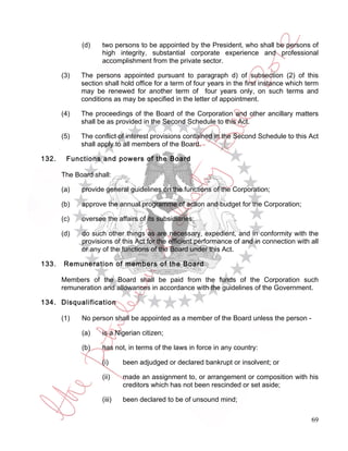 (d)    two persons to be appointed by the President, who shall be persons of
                    high integrity, substantial corporate experience and professional
                    accomplishment from the private sector.

       (3)   The persons appointed pursuant to paragraph d) of subsection (2) of this
             section shall hold office for a term of four years in the first instance which term
             may be renewed for another term of four years only, on such terms and
             conditions as may be specified in the letter of appointment.

       (4)   The proceedings of the Board of the Corporation and other ancillary matters
             shall be as provided in the Second Schedule to this Act.

       (5)   The conflict of interest provisions contained in the Second Schedule to this Act
             shall apply to all members of the Board.

132.    Functions and powers of the Board

       The Board shall:

       (a)   provide general guidelines on the functions of the Corporation;

       (b)   approve the annual programme of action and budget for the Corporation;

       (c)   oversee the affairs of its subsidiaries;

       (d)   do such other things as are necessary, expedient, and in conformity with the
             provisions of this Act for the efficient performance of and in connection with all
             or any of the functions of the Board under this Act.

133.   Remuneration of members of the Board

       Members of the Board shall be paid from the funds of the Corporation such
       remuneration and allowances in accordance with the guidelines of the Government.

134. Disqualification

       (1)   No person shall be appointed as a member of the Board unless the person -

             (a)    is a Nigerian citizen;

             (b)    has not, in terms of the laws in force in any country:

                    (i)     been adjudged or declared bankrupt or insolvent; or

                    (ii)    made an assignment to, or arrangement or composition with his
                            creditors which has not been rescinded or set aside;

                    (iii)   been declared to be of unsound mind;

                                                                                             69
 