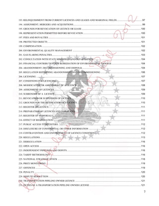 193. RELINQUISHMENT FROM CURRENT LICENCES AND LEASES AND MARGINAL FIELDS ....................................... 97
194. ASSIGNMENT, MERGERS AND ACQUISITIONS.......................................................................................................... 99
195. GROUNDS FOR REVOCATION OF LICENCE OR LEASE ........................................................................................... 100
196. REPRESENTATION PERMITTED BEFORE REVOCATION ......................................................................................... 100
197. FEES AND ROYALTIES .............................................................................................................................................. 101
198. PROTECTED OBJECTS ............................................................................................................................................... 101
199. COMPENSATION ........................................................................................................................................................ 102
200. ENVIRONMENTAL QUALITY MANAGEMENT ......................................................................................................... 102
201. GAS FLARING PENALTIES......................................................................................................................................... 103
202. CONSULTATION WITH STATE MINISTRIES AND DEPARTMENTS ......................................................................... 104
203. FINANCIAL CONTRIBUTION FOR REMEDIATION OF ENVIRONMENTAL DAMAGE ............................................. 104
204. ABANDONMENT, DECOMMISSIONING AND DISPOSAL ......................................................................................... 104
205. REGULATION REGARDING ABANDONMENT AND DECOMMISSIONING .............................................................. 106
206. LICENSING ................................................................................................................................................................. 107
207. CONDITIONS FOR LICENCING .................................................................................................................................. 107
208. MODIFICATION OR AMENDMENT OF A LICENCE ................................................................................................... 108
209. ASSIGNMENT OF LICENCES...................................................................................................................................... 109
210. SURRENDER OF A LICENCE ..................................................................................................................................... 109
211. REVOCATION OR SUSPENSION OF LICENCE ........................................................................................................... 110
212. GROUNDS FOR THE REVOCATION OF A LICENCE .................................................................................................. 110
213. REGISTER OF LICENCE.............................................................................................................................................. 111
214. PREPARATION OF LICENCES AND DUPLICATES .................................................................................................... 111
215. REGISTER OF MEMORIALS ....................................................................................................................................... 111
216. EFFECT OF REGISTRATION ....................................................................................................................................... 111
217. PUBLIC ACCESS TO REGISTERS ............................................................................................................................... 112
218. DISCLOSURE OF CONFIDENTIAL OR OTHER INFORMATION ................................................................................ 112
219. CONTRAVENTION AND ENFORCEMENT OF LICENCE CONDITIONS ..................................................................... 112
220. REGULATIONS ........................................................................................................................................................... 113
221. DEREGULATION ........................................................................................................................................................ 116
222. OPEN ACCESS ............................................................................................................................................................ 116
223. INDEPENDENT PIPELINES AND DEPOTS. ................................................................................................................. 116
224. TARIFF METHODOLOGY ........................................................................................................................................... 116
225. NATIONAL STRATEGIC STOCK ................................................................................................................................ 118
226. PRICE MONITORING .................................................................................................................................................. 119
227. OFFENCES .................................................................................................................................................................. 119
228. PENALTY .................................................................................................................................................................... 120
229. DISPUTE RESOLUTION .............................................................................................................................................. 120
230. TRANSPORTATION PIPELINE OWNER LICENCE ..................................................................................................... 121
231. DUTIES OF A TRANSPORTATION PIPELINE OWNER LICENSE ............................................................................... 121

                                                                                                                                                                                   7
 