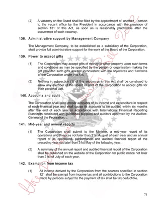 (2)   A vacancy on the Board shall be filled by the appointment of another person
           to the vacant office by the President in accordance with the provision of
           section 131 of this Act, as soon as is reasonably practicable after the
           occurrence of such vacancy.

138. Administrative support by Management Company

     The Management Company, to be established as a subsidiary of the Corporation,
     shall provide full administrative support for the work of the Board of the Corporation.

139. Power to accept gifts

     (1)   The Corporation may accept gifts of money or other property upon such terms
           and conditions as may be specified by the person or organisation making the
           gift provided such gifts are not inconsistent with the objectives and functions
           of the Corporation under this Act.

     (2)   Nothing in subsection (1) of this section or in this Act shall be construed to
           allow any member of the Board or staff of the Corporation to accept gifts for
           their personal use.

140. Accounts and audit

     The Corporation shall keep proper accounts of its income and expenditure in respect
     of each financial year and shall cause its accounts to be audited within six months
     after the end of each year in accordance with International Financial Reporting
     Standards consistent with guidelines supplied and auditors approved by the Auditor-
     General of the Federation. .

141. Mid-year and annual reports

     (1)   The Corporation shall submit to the Minister, a mid-year report of its
           operations and finances not later than 31st August of each year and an annual
           report of its operations, performance and audited financial report of the
           preceding year not later than 31st May of the following year.

     (2)   A summary of the annual report and audited financial report of the Corporation
           shall be published on the website of the Corporation for public notice not later
           than 31st of July of each year.

142. Exemption from income tax

     (1)     All income derived by the Corporation from the sources specified in section
             121 shall be exempt from income tax and all contributions to the Corporation
             made by persons subject to the payment of tax shall be tax deductible.




                                                                                         71
 