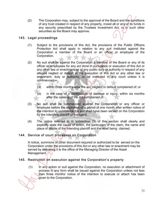 (2)     The Corporation may, subject to the approval of the Board and the conditions
             of any trust created in respect of any property, invest all or any of its funds in
             any security prescribed by the Trustees Investment Act, or in such other
             securities as the Board may approve.

143. Legal proceedings

     (1)    Subject to the provisions of this Act, the provisions of the Public Officers
            Protection Act shall apply in relation to any suit instituted against the
            Corporation a member of the Board or an officer or employee of the
            Corporation.

     (2)    No suit shall lie against the Corporation a member of the Board or any of its
            officer or employees for any act done in pursuance or execution of this Act or
            any other law or enactment, or of any public duty or authority in respect of any
            alleged neglect or default in the execution of this Act or any other law or
            enactment, duty or authority, or be instituted in any court unless it is
            commenced—

            ( a)   within three months after the act, neglect or default complained of; or

            (b)    in the case of a continuation of damage or injury, within six months
                   after the ceasing of the act complained of.

     (3)    No suit shall be commenced against the Corporation or any officer or
            employee before the expiration of a period of one month after written notice of
            the intention to commence the suit shall have been served on the Corporation
            by the intending plaintiff or his agent.

     (4)    The notice referred to in subsection (3) of this section shall clearly and
            explicitly state the cause of action, the particulars of the claim, the name and
            place of abode of the intending plaintiff and the relief being claimed.

144. Service of court processes on Corporation

     A notice, summons or other document required or authorized to be served on the
     Corporation under the provisions of this Act or any other law or enactment may be
     served by delivering it to the office of the Managing Director of the Asset
     Management.

145. Restriction on execution against the Corporation’s property

      (1)    In any action or suit against the Corporation, no execution or attachment of
             process in any form shall be issued against the Corporation unless not less
             than three months’ notice of the intention to execute or attach has been
             given to the Corporation.



                                                                                             72
 